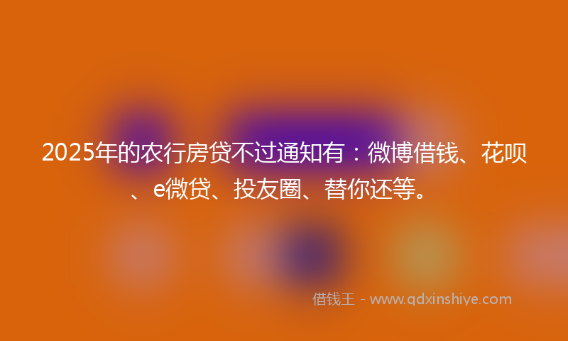 2025年的农行房贷不过通知有：微博借钱、花呗、e微贷、投友圈、替你还等。