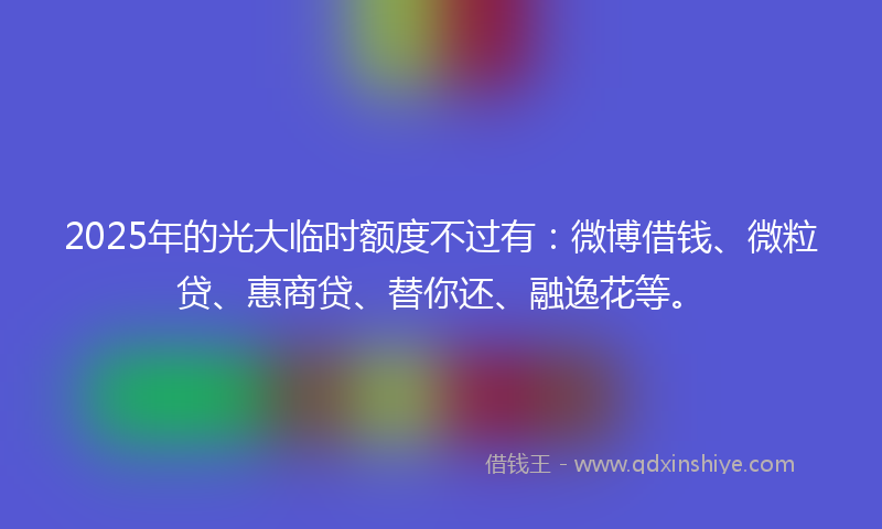 2025年的光大临时额度不过有：微博借钱、微粒贷、惠商贷、替你还、融逸花等。