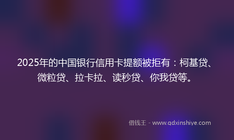 2025年的中国银行信用卡提额被拒有：柯基贷、微粒贷、拉卡拉、读秒贷、你我贷等。