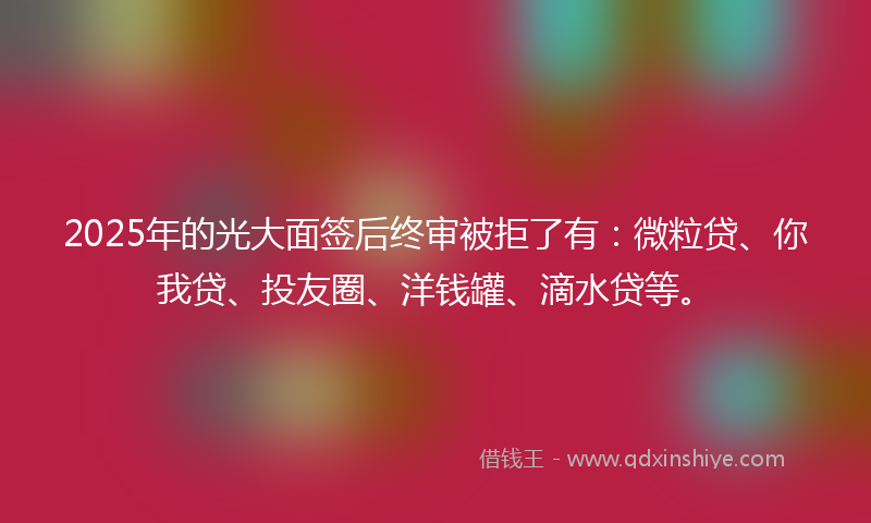 2025年的光大面签后终审被拒了有：微粒贷、你我贷、投友圈、洋钱罐、滴水贷等。