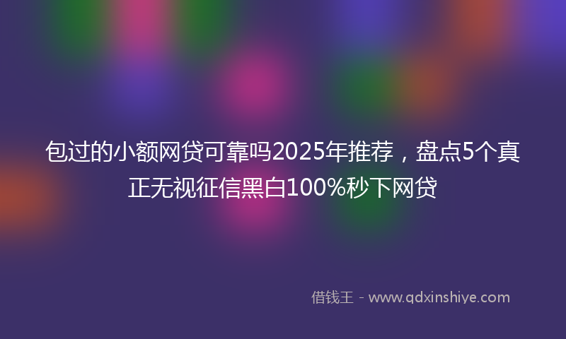 包过的小额网贷可靠吗2025年推荐，盘点5个真正无视征信黑白100%秒下网贷