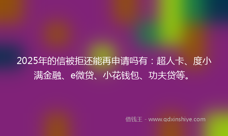 2025年的信被拒还能再申请吗有：超人卡、度小满金融、e微贷、小花钱包、功夫贷等。
