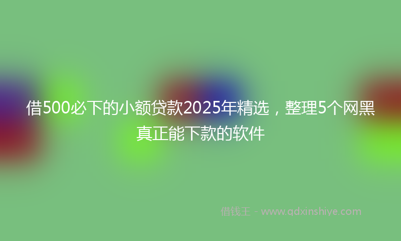 借500必下的小额贷款2025年精选，整理5个网黑真正能下款的软件