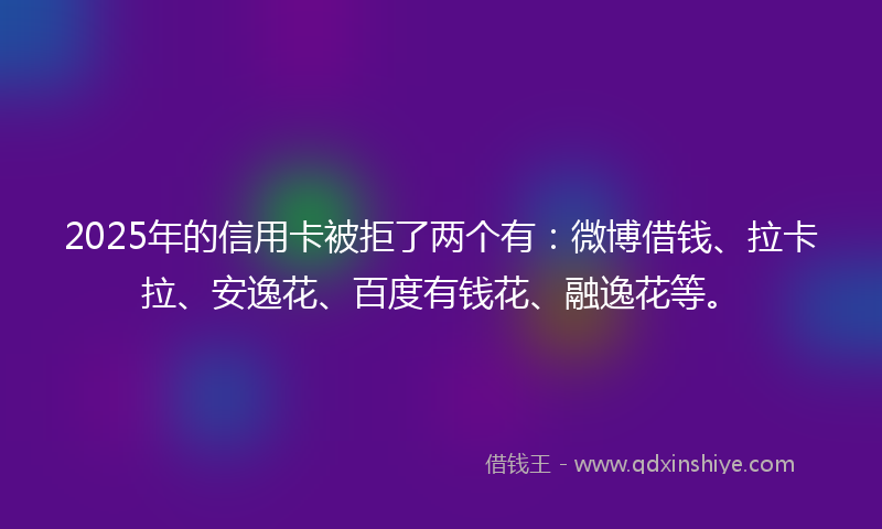 2025年的信用卡被拒了两个有：微博借钱、拉卡拉、安逸花、百度有钱花、融逸花等。