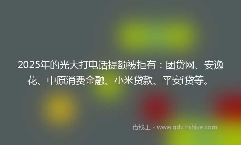2025年的光大打电话提额被拒有：团贷网、安逸花、中原消费金融、小米贷款、平安i贷等。