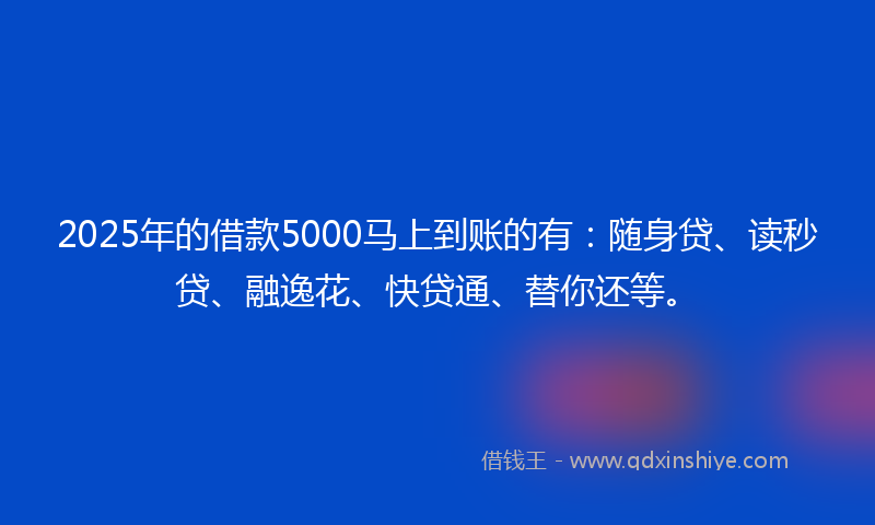 2025年的借款5000马上到账的有：随身贷、读秒贷、融逸花、快贷通、替你还等。