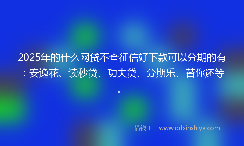 2025年的什么网贷不查征信好下款可以分期的有：安逸花、读秒贷、功夫贷、分期乐、替你还等。
