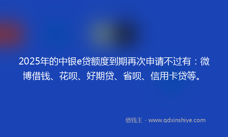 2025年的中银e贷额度到期再次申请不过有：微博借钱、花呗、好期贷、省呗、信用卡贷等。