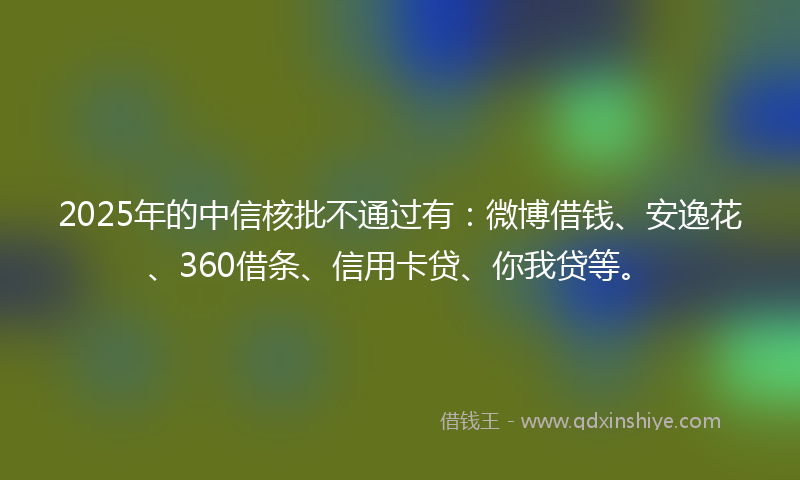 2025年的中信核批不通过有：微博借钱、安逸花、360借条、信用卡贷、你我贷等。