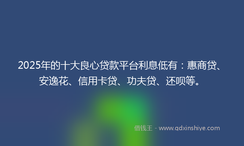 2025年的十大良心贷款平台利息低有：惠商贷、安逸花、信用卡贷、功夫贷、还呗等。