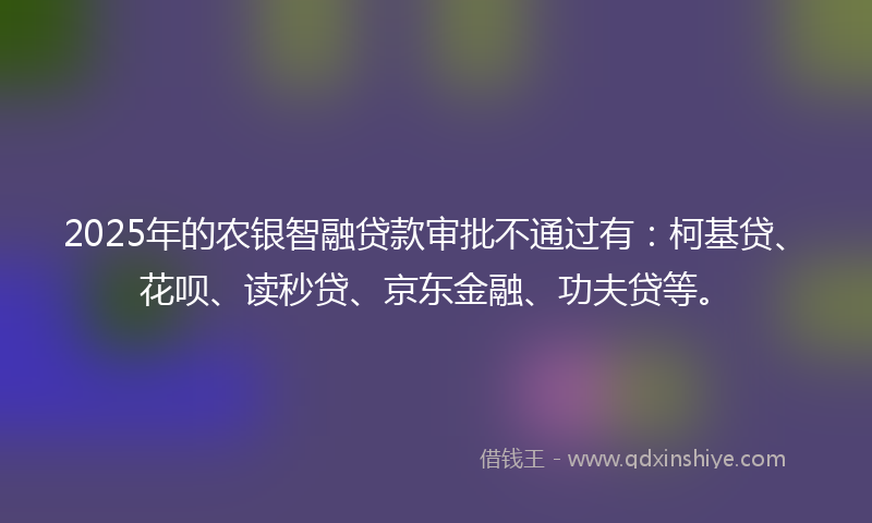 2025年的农银智融贷款审批不通过有：柯基贷、花呗、读秒贷、京东金融、功夫贷等。