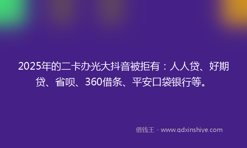 2025年的二卡办光大抖音被拒有：人人贷、好期贷、省呗、360借条、平安口袋银行等。