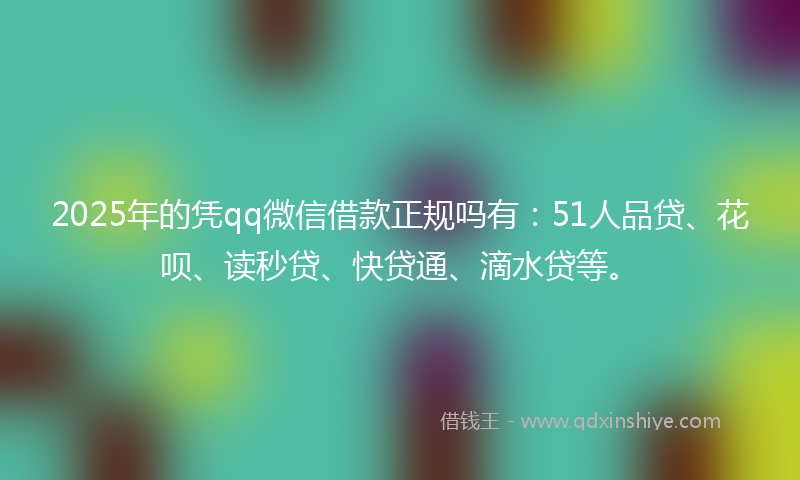 2025年的凭qq微信借款正规吗有：51人品贷、花呗、读秒贷、快贷通、滴水贷等。