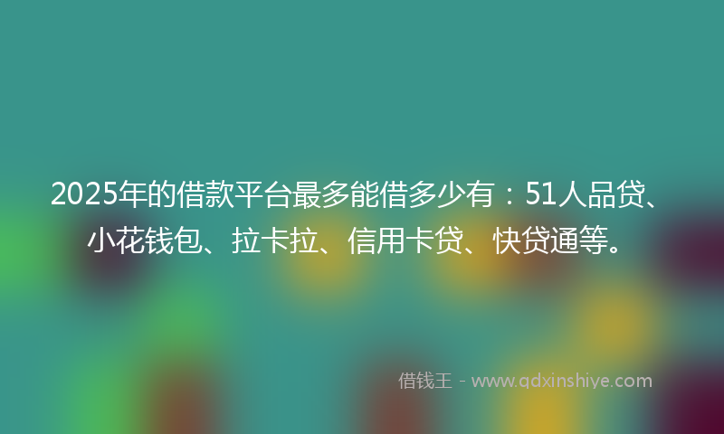 2025年的借款平台最多能借多少有：51人品贷、小花钱包、拉卡拉、信用卡贷、快贷通等。