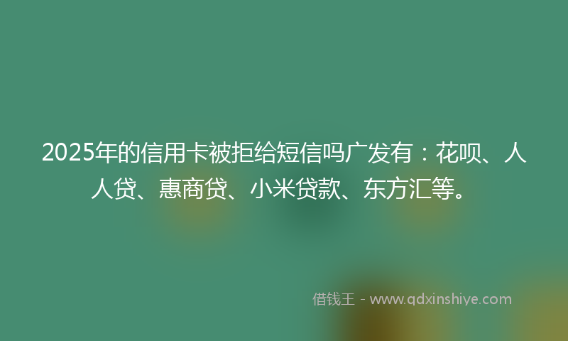 2025年的信用卡被拒给短信吗广发有：花呗、人人贷、惠商贷、小米贷款、东方汇等。
