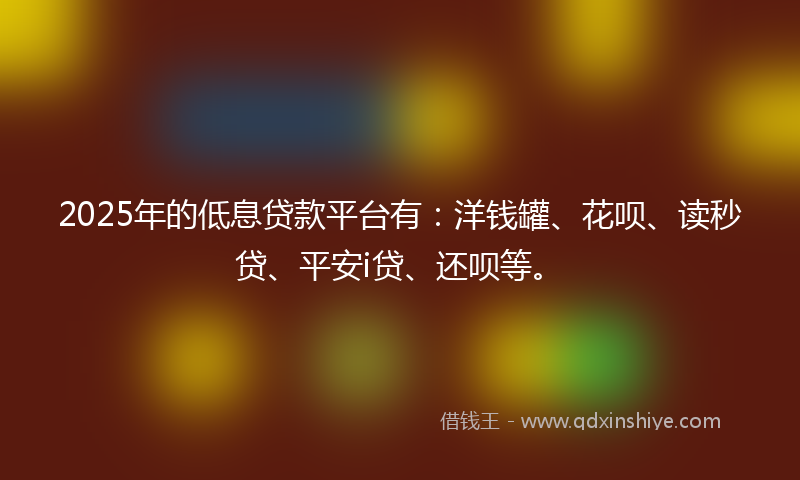 2025年的低息贷款平台有：洋钱罐、花呗、读秒贷、平安i贷、还呗等。