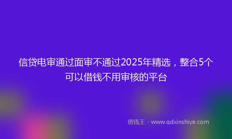信贷电审通过面审不通过2025年精选，整合5个可以借钱不用审核的平台