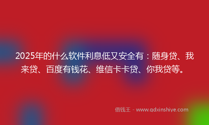 2025年的什么软件利息低又安全有：随身贷、我来贷、百度有钱花、维信卡卡贷、你我贷等。