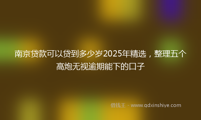 南京贷款可以贷到多少岁2025年精选，整理五个高炮无视逾期能下的口子
