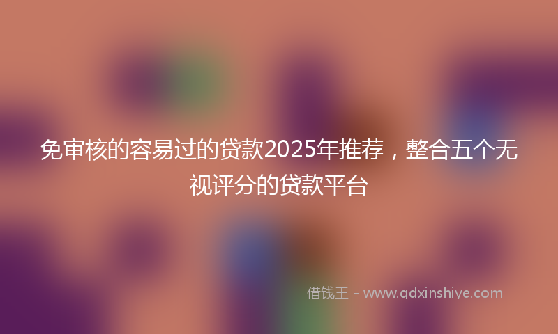免审核的容易过的贷款2025年推荐，整合五个无视评分的贷款平台