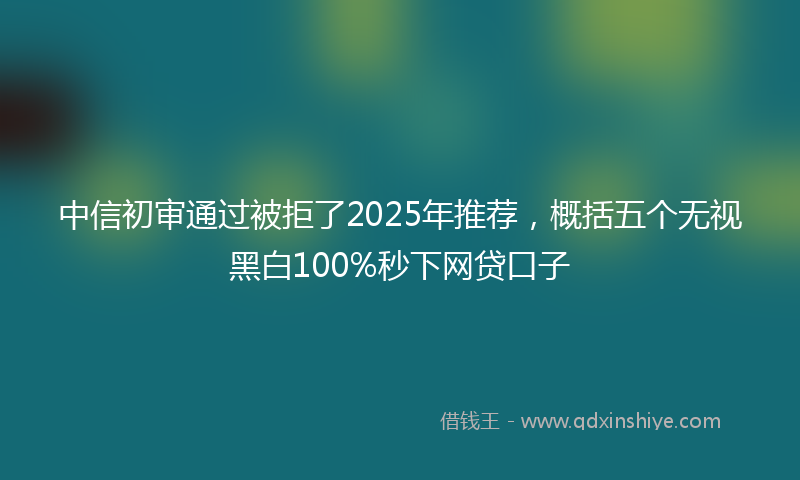 中信初审通过被拒了2025年推荐，概括五个无视黑白100%秒下网贷口子