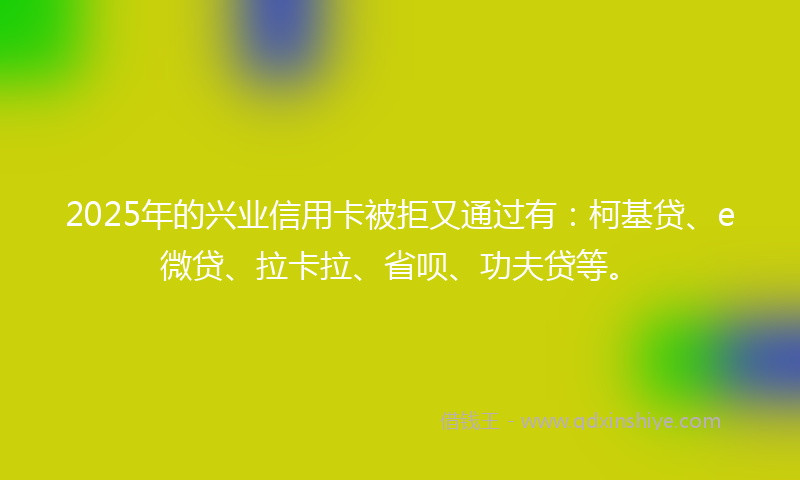 2025年的兴业信用卡被拒又通过有：柯基贷、e微贷、拉卡拉、省呗、功夫贷等。