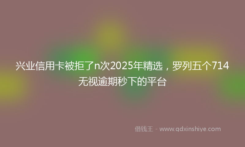 兴业信用卡被拒了n次2025年精选，罗列五个714无视逾期秒下的平台