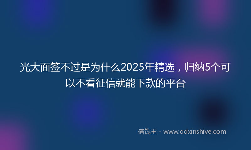 光大面签不过是为什么2025年精选，归纳5个可以不看征信就能下款的平台