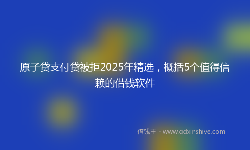 原子贷支付贷被拒2025年精选，概括5个值得信赖的借钱软件