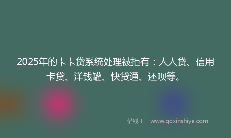 2025年的卡卡贷系统处理被拒有：人人贷、信用卡贷、洋钱罐、快贷通、还呗等。