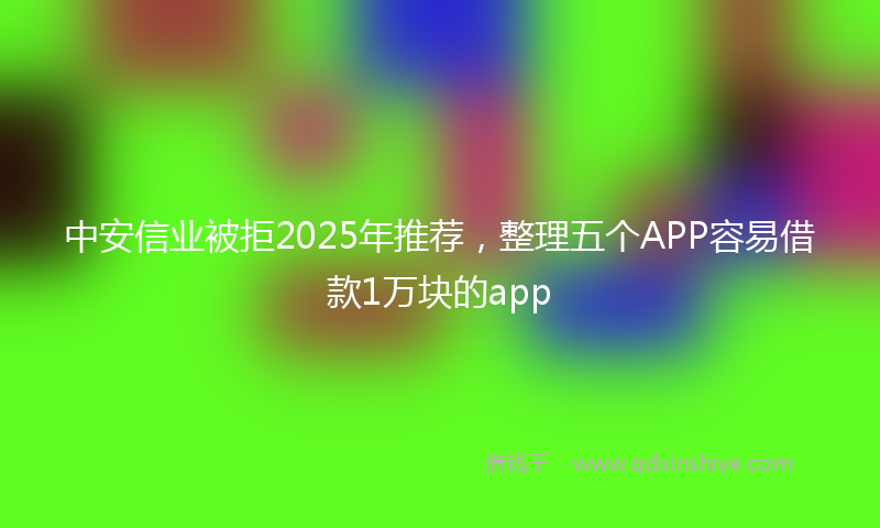 中安信业被拒2025年推荐,整理五个APP容易借款1万块的app