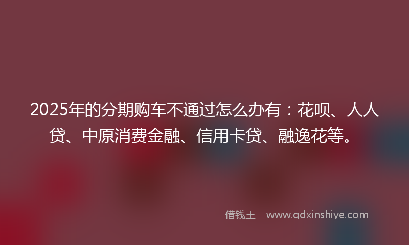 2025年的分期购车不通过怎么办有：花呗、人人贷、中原消费金融、信用卡贷、融逸花等。