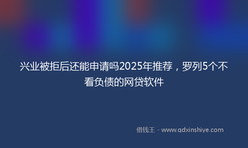 兴业被拒后还能申请吗2025年推荐，罗列5个不看负债的网贷软件