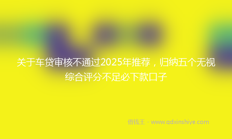 关于车贷审核不通过2025年推荐，归纳五个无视综合评分不足必下款口子