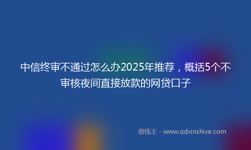 中信终审不通过怎么办2025年推荐，概括5个不审核夜间直接放款的网贷口子