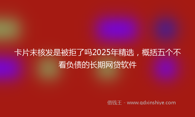 卡片未核发是被拒了吗2025年精选，概括五个不看负债的长期网贷软件