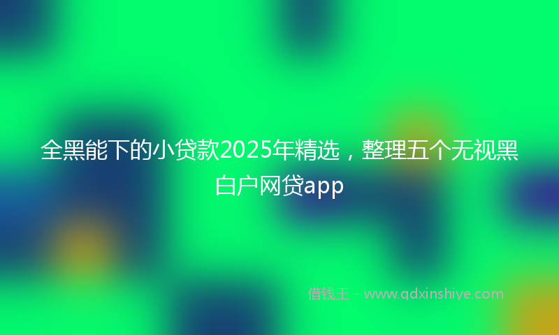 全黑能下的小贷款2025年精选，整理五个无视黑白户网贷app