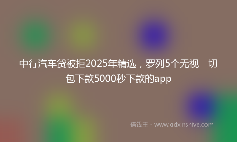 中行汽车贷被拒2025年精选，罗列5个无视一切包下款5000秒下款的app