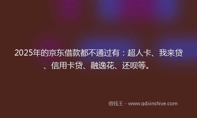 2025年的京东借款都不通过有：超人卡、我来贷、信用卡贷、融逸花、还呗等。