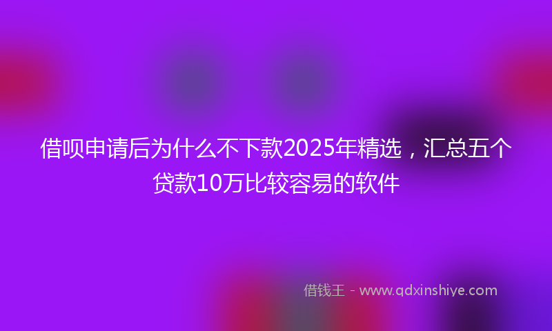 借呗申请后为什么不下款2025年精选，汇总五个贷款10万比较容易的软件