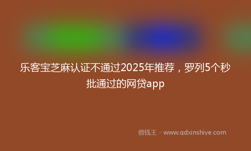 乐客宝芝麻认证不通过2025年推荐，罗列5个秒批通过的网贷app