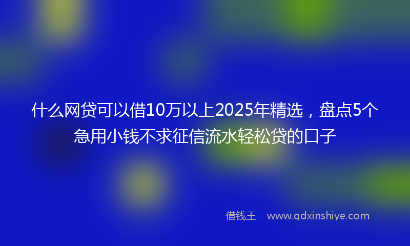什么网贷可以借10万以上2025年精选，盘点5个急用小钱不求征信流水轻松贷的口子
