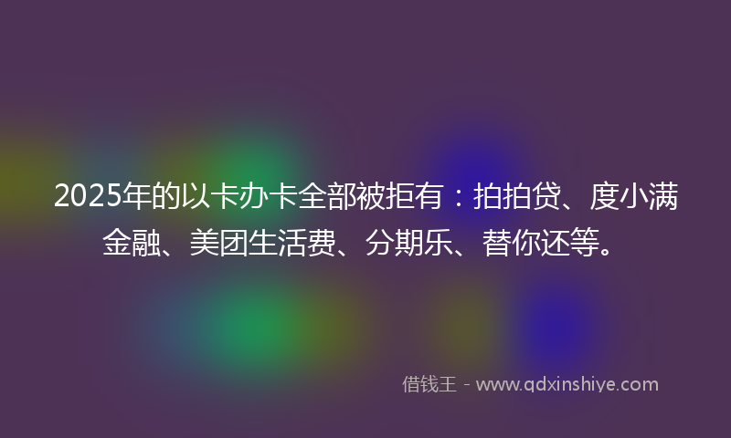 2025年的以卡办卡全部被拒有：拍拍贷、度小满金融、美团生活费、分期乐、替你还等。