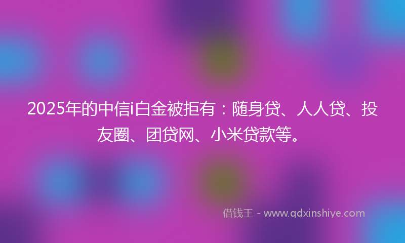 2025年的中信i白金被拒有：随身贷、人人贷、投友圈、团贷网、小米贷款等。