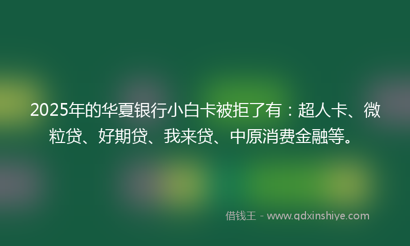 2025年的华夏银行小白卡被拒了有：超人卡、微粒贷、好期贷、我来贷、中原消费金融等。