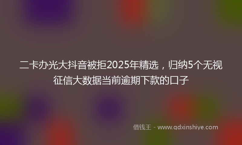 二卡办光大抖音被拒2025年精选，归纳5个无视征信大数据当前逾期下款的口子