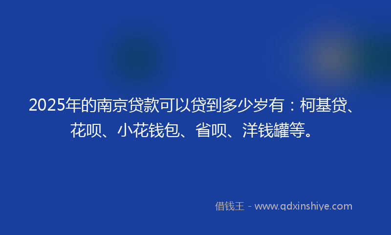 2025年的南京贷款可以贷到多少岁有：柯基贷、花呗、小花钱包、省呗、洋钱罐等。
