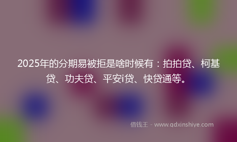 2025年的分期易被拒是啥时候有：拍拍贷、柯基贷、功夫贷、平安i贷、快贷通等。
