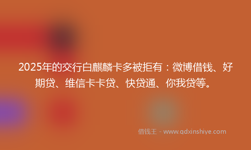 2025年的交行白麒麟卡多被拒有:微博借钱、好期贷、维信卡卡贷、快贷通、你我贷等。