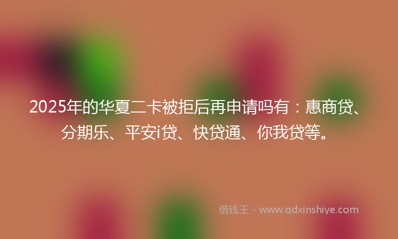 2025年的华夏二卡被拒后再申请吗有：惠商贷、分期乐、平安i贷、快贷通、你我贷等。